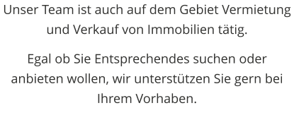 Unser Team ist auch auf dem Gebiet Vermietung und Verkauf von Immobilien ttig.  Egal ob Sie Entsprechendes suchen oder anbieten wollen, wir untersttzen Sie gern bei Ihrem Vorhaben.