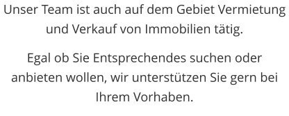 Unser Team ist auch auf dem Gebiet Vermietung und Verkauf von Immobilien ttig.  Egal ob Sie Entsprechendes suchen oder anbieten wollen, wir untersttzen Sie gern bei Ihrem Vorhaben.